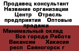 Продавец-консультант › Название организации ­ Центр › Отрасль предприятия ­ Оптовые продажи › Минимальный оклад ­ 20 000 - Все города Работа » Вакансии   . Хакасия респ.,Саяногорск г.